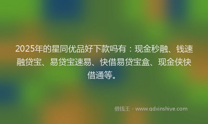 2025年的星同优品好下款吗有：现金秒融、钱速融贷宝、易贷宝速易、快借易贷宝盒、现金侠快借通等。