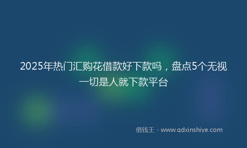 2025年热门汇购花借款好下款吗，盘点5个无视一切是人就下款平台