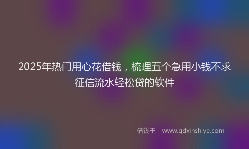 2025年热门用心花借钱，梳理五个急用小钱不求征信流水轻松贷的软件