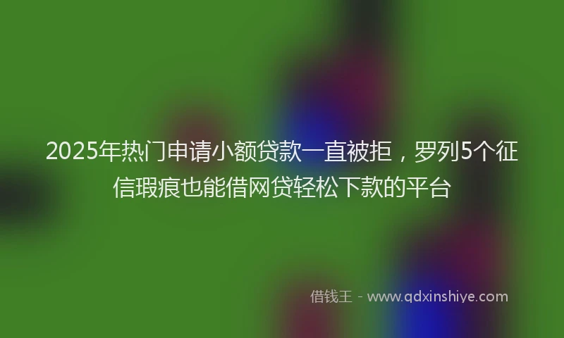 2025年热门申请小额贷款一直被拒，罗列5个征信瑕疵也能借网贷轻松下款的平台