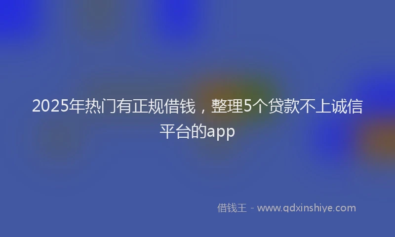 2025年热门有正规借钱，整理5个贷款不上诚信平台的app