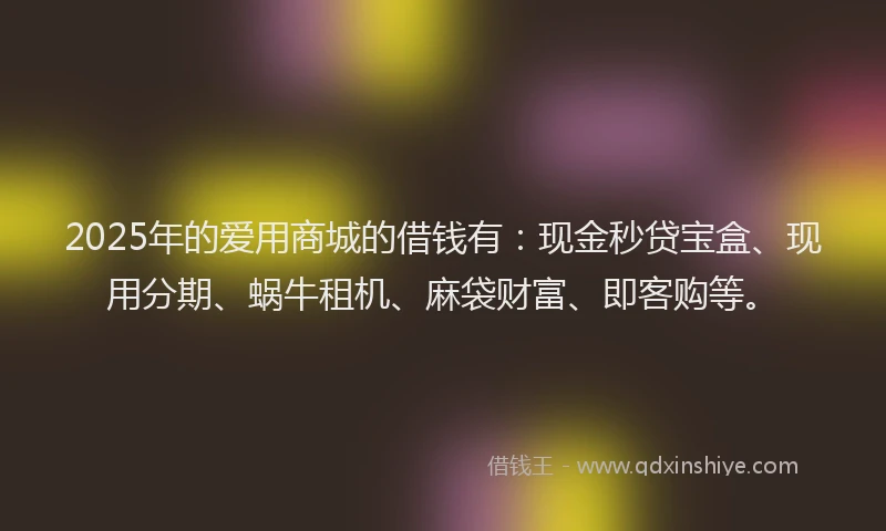 2025年的爱用商城的借钱有：现金秒贷宝盒、现用分期、蜗牛租机、麻袋财富、即客购等。