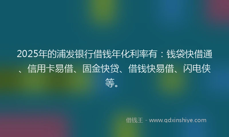 2025年的浦发银行借钱年化利率有：钱袋快借通、信用卡易借、固金快贷、借钱快易借、闪电侠等。