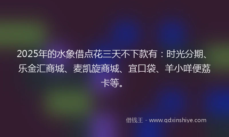 2025年的水象借点花三天不下款有：时光分期、乐金汇商城、麦凯旋商城、宜口袋、羊小咩便荔卡等。