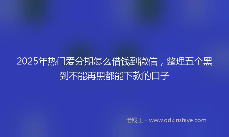 2025年热门爱分期怎么借钱到微信，整理五个黑到不能再黑都能下款的口子