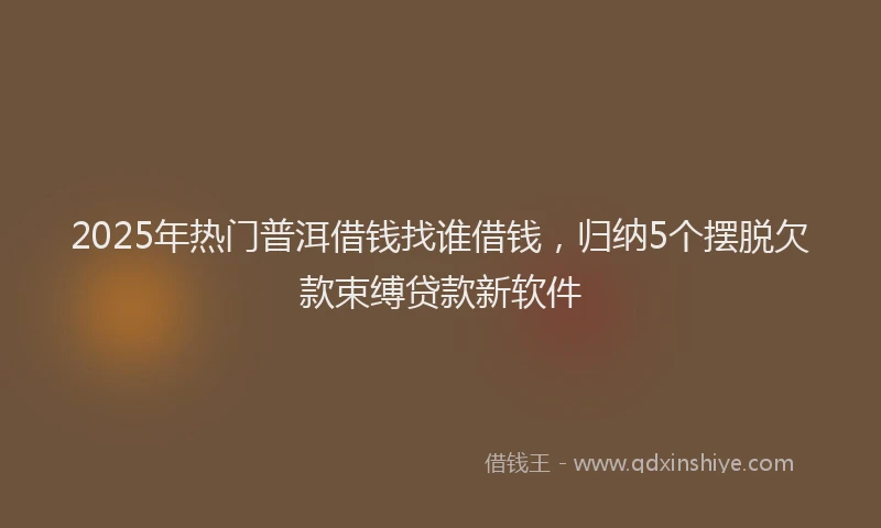 2025年热门普洱借钱找谁借钱，归纳5个摆脱欠款束缚贷款新软件