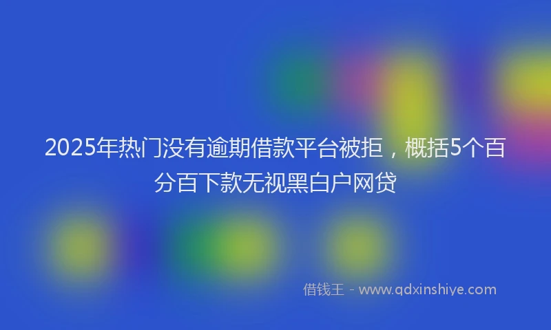 2025年热门没有逾期借款平台被拒，概括5个百分百下款无视黑白户网贷