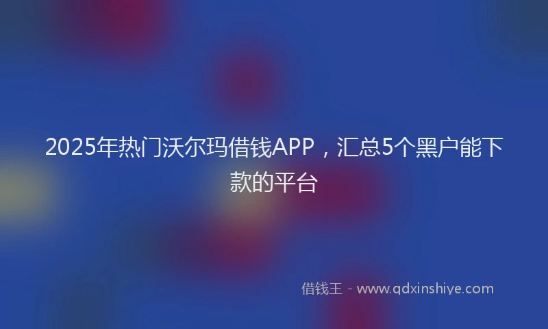 2025年热门沃尔玛借钱APP，汇总5个黑户能下款的平台