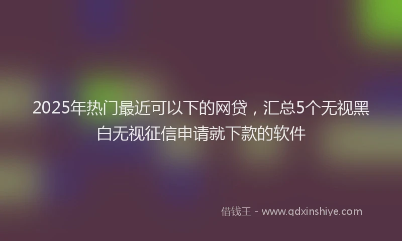 2025年热门最近可以下的网贷，汇总5个无视黑白无视征信申请就下款的软件
