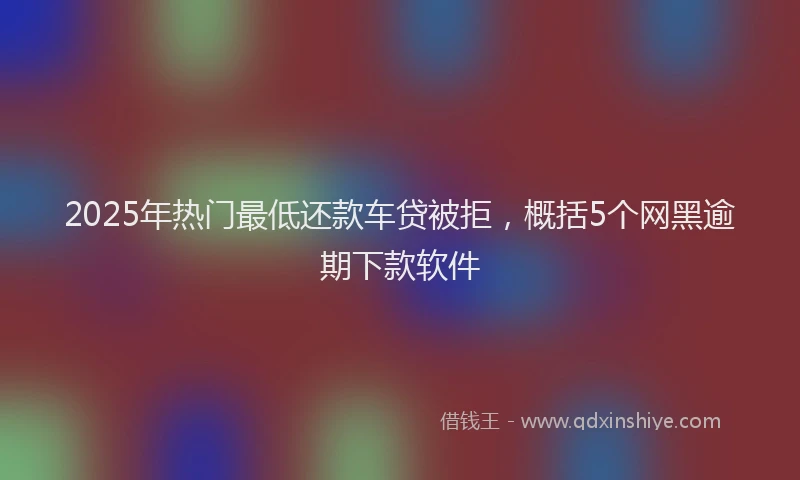 2025年热门最低还款车贷被拒，概括5个网黑逾期下款软件