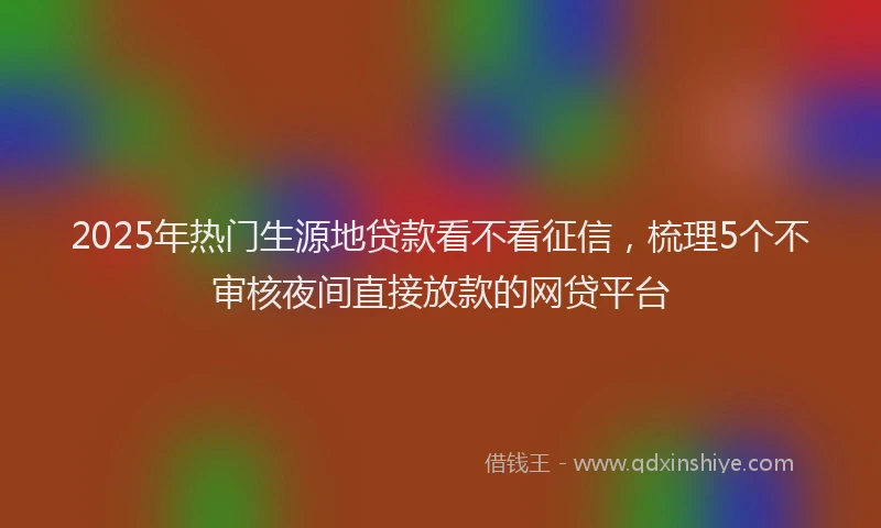 2025年热门生源地贷款看不看征信，梳理5个不审核夜间直接放款的网贷平台