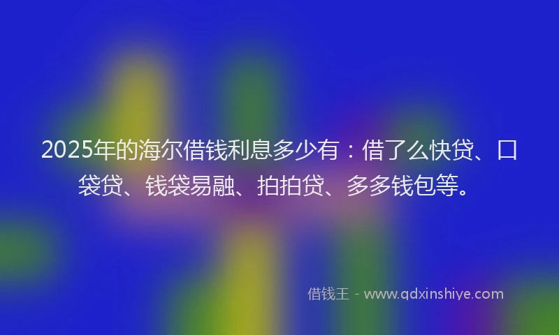 2025年的海尔借钱利息多少有：借了么快贷、口袋贷、钱袋易融、拍拍贷、多多钱包等。