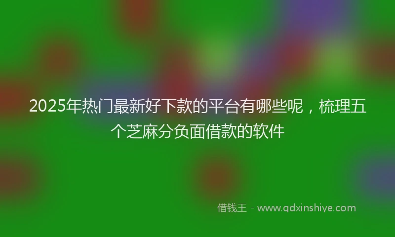 2025年热门最新好下款的平台有哪些呢，梳理五个芝麻分负面借款的软件