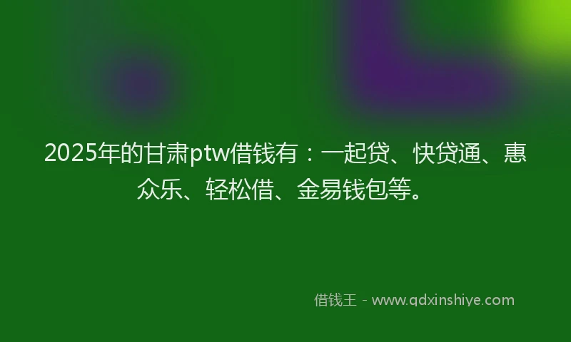 2025年的甘肃ptw借钱有：一起贷、快贷通、惠众乐、轻松借、金易钱包等。