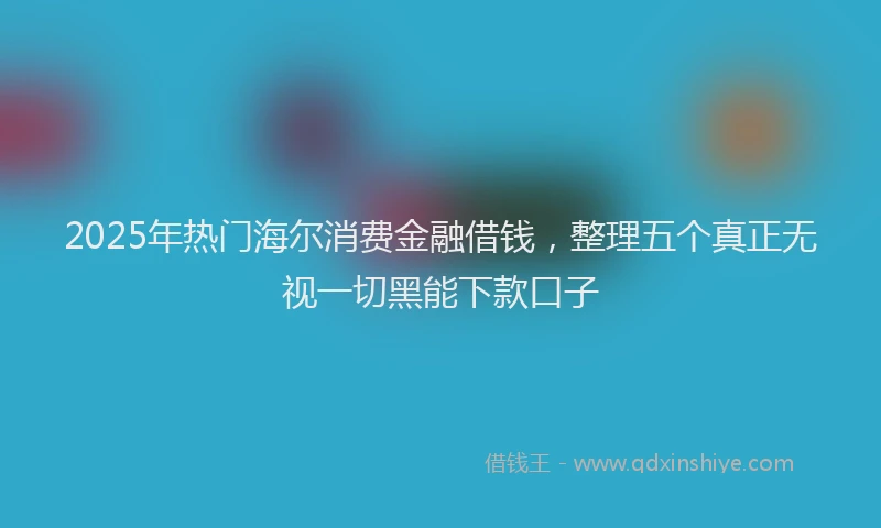 2025年热门海尔消费金融借钱，整理五个真正无视一切黑能下款口子