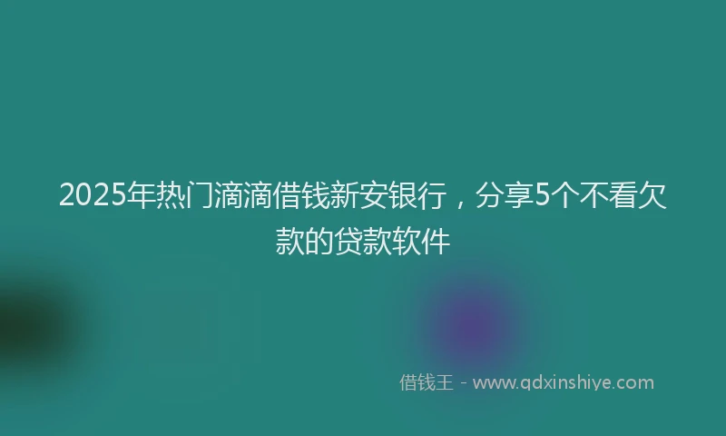 2025年热门滴滴借钱新安银行，分享5个不看欠款的贷款软件
