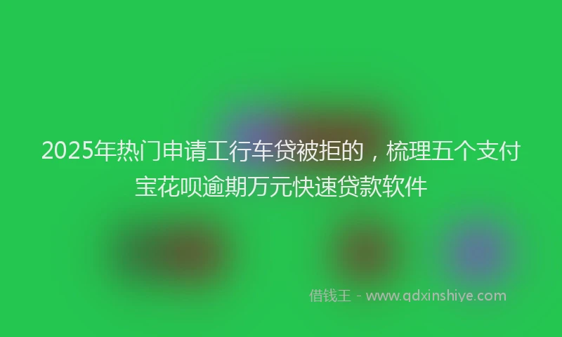 2025年热门申请工行车贷被拒的，梳理五个支付宝花呗逾期万元快速贷款软件