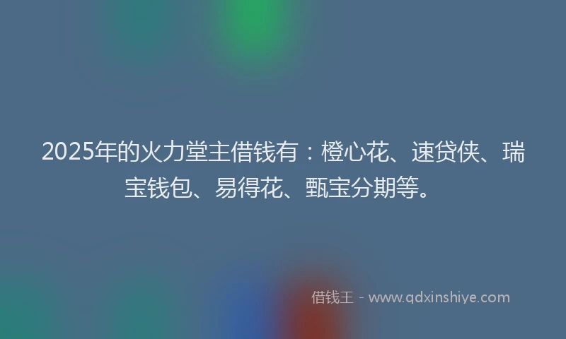 2025年的火力堂主借钱有：橙心花、速贷侠、瑞宝钱包、易得花、甄宝分期等。