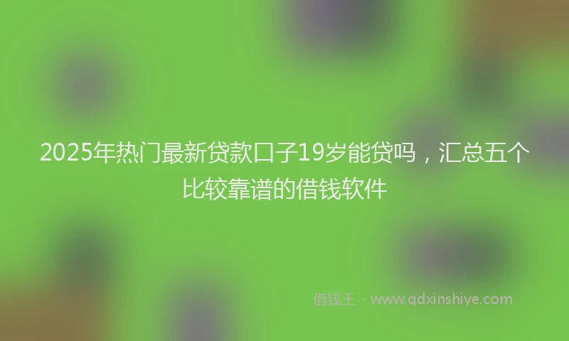 2025年热门最新贷款口子19岁能贷吗，汇总五个比较靠谱的借钱软件