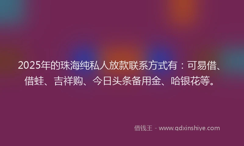 2025年的珠海纯私人放款联系方式有：可易借、借蛙、吉祥购、今日头条备用金、哈银花等。