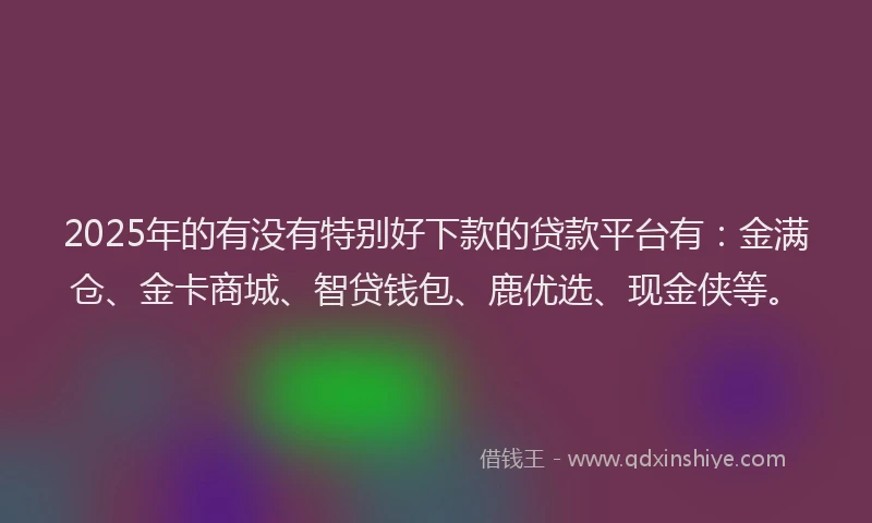 2025年的有没有特别好下款的贷款平台有：金满仓、金卡商城、智贷钱包、鹿优选、现金侠等。