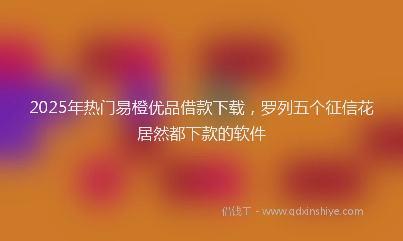 2025年热门易橙优品借款下载，罗列五个征信花居然都下款的软件