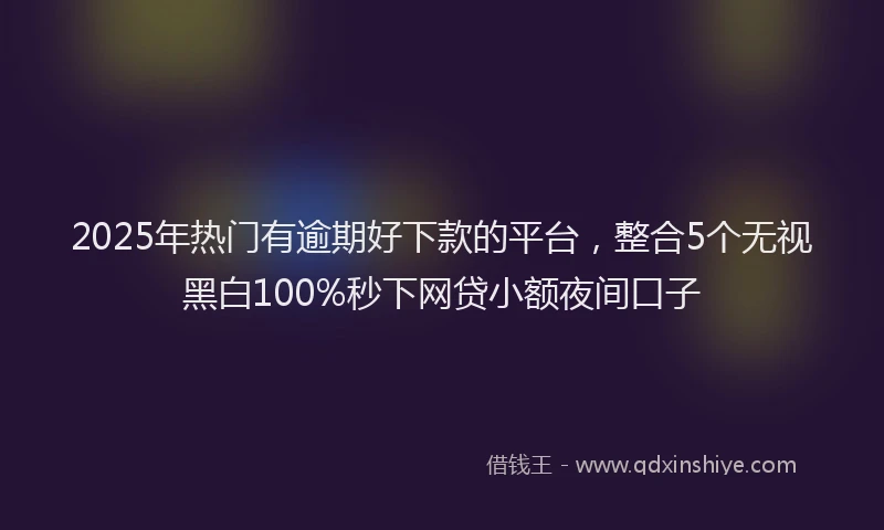 2025年热门有逾期好下款的平台，整合5个无视黑白100%秒下网贷小额夜间口子