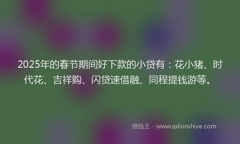 2025年的春节期间好下款的小贷有：花小猪、时代花、吉祥购、闪贷速借融、同程提钱游等。