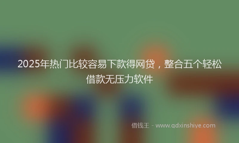 2025年热门比较容易下款得网贷，整合五个轻松借款无压力软件