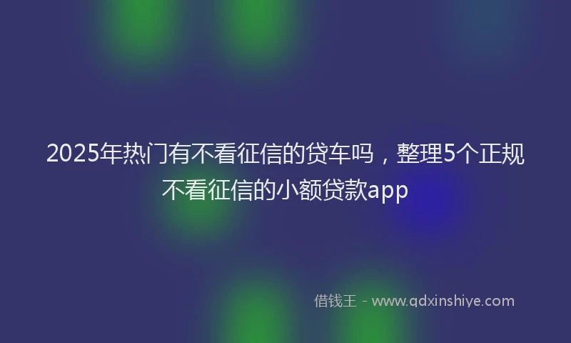 2025年热门有不看征信的贷车吗，整理5个正规不看征信的小额贷款app