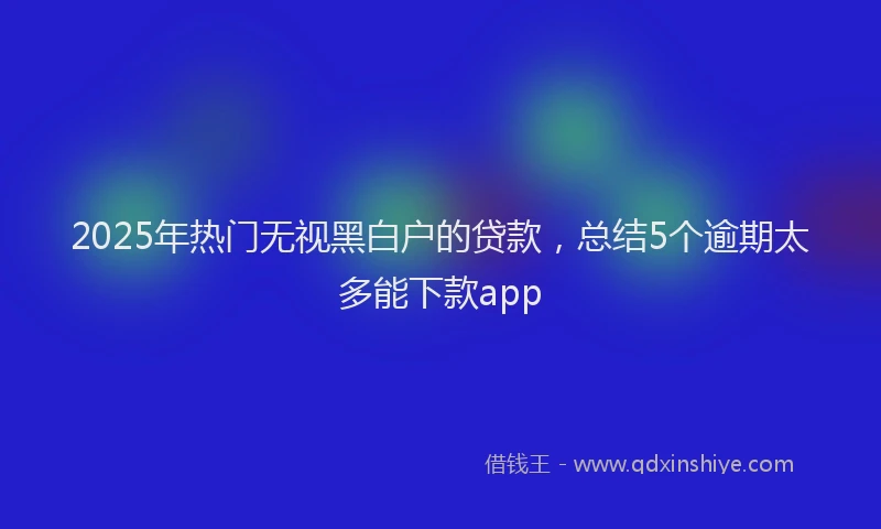 2025年热门无视黑白户的贷款，总结5个逾期太多能下款app