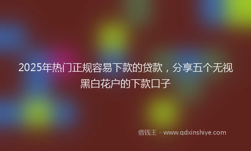 2025年热门正规容易下款的贷款，分享五个无视黑白花户的下款口子