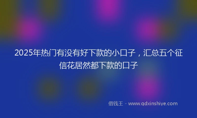 2025年热门有没有好下款的小口子，汇总五个征信花居然都下款的口子