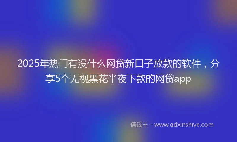 2025年热门有没什么网贷新口子放款的软件，分享5个无视黑花半夜下款的网贷app
