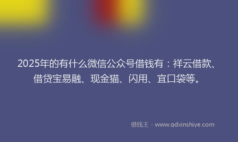 2025年的有什么微信公众号借钱有：祥云借款、借贷宝易融、现金猫、闪用、宜口袋等。