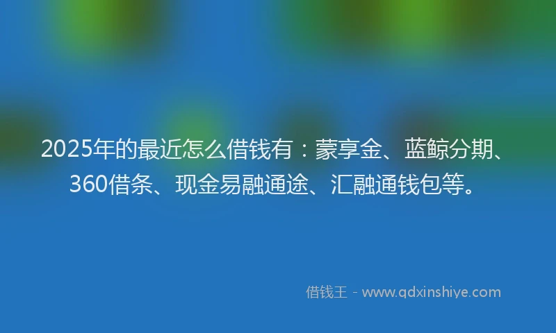2025年的最近怎么借钱有：蒙享金、蓝鲸分期、360借条、现金易融通途、汇融通钱包等。