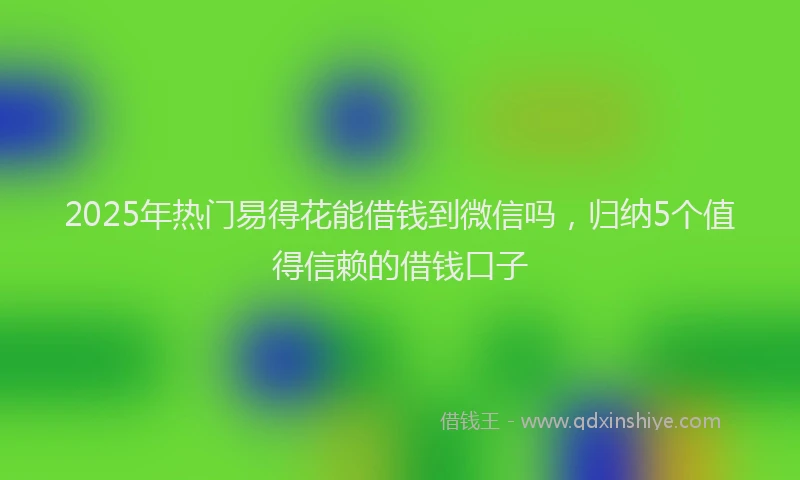 2025年热门易得花能借钱到微信吗，归纳5个值得信赖的借钱口子