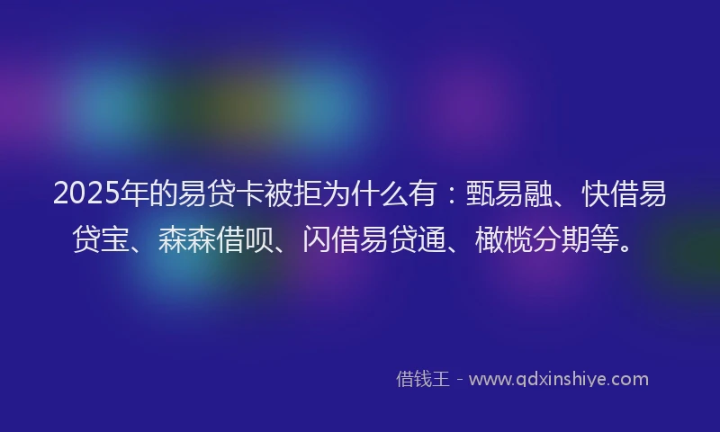 2025年的易贷卡被拒为什么有：甄易融、快借易贷宝、森森借呗、闪借易贷通、橄榄分期等。