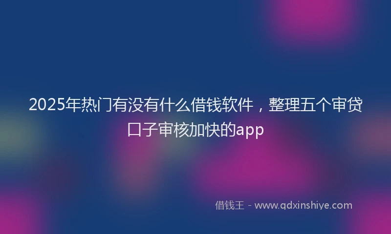 2025年热门有没有什么借钱软件，整理五个审贷口子审核加快的app