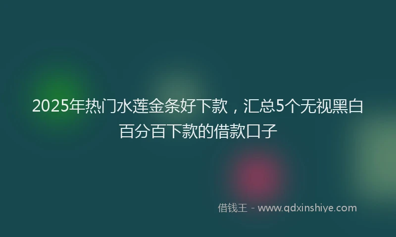 2025年热门水莲金条好下款，汇总5个无视黑白百分百下款的借款口子
