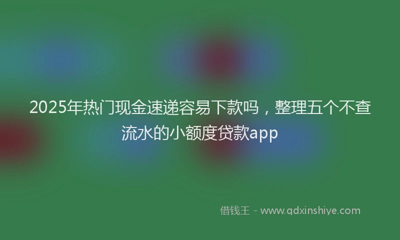 2025年热门现金速递容易下款吗，整理五个不查流水的小额度贷款app