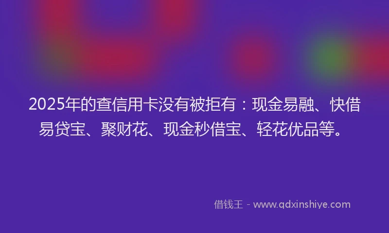 2025年的查信用卡没有被拒有：现金易融、快借易贷宝、聚财花、现金秒借宝、轻花优品等。