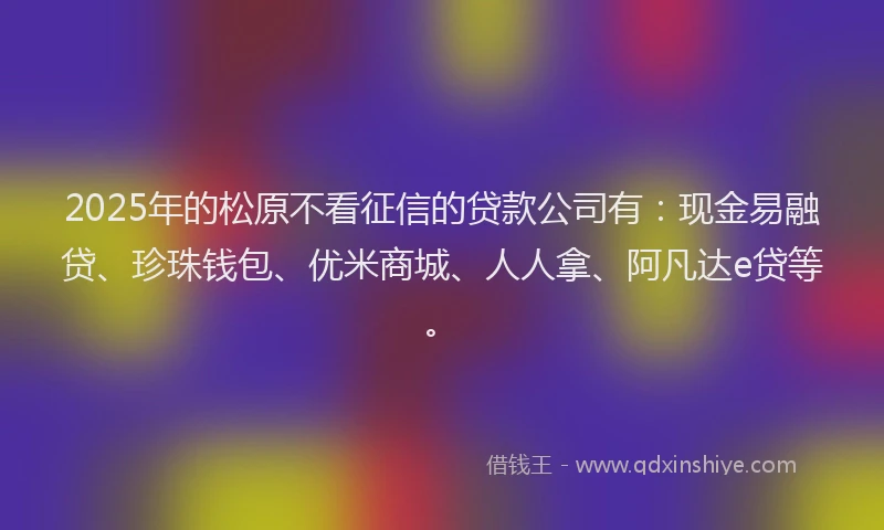 2025年的松原不看征信的贷款公司有：现金易融贷、珍珠钱包、优米商城、人人拿、阿凡达e贷等。