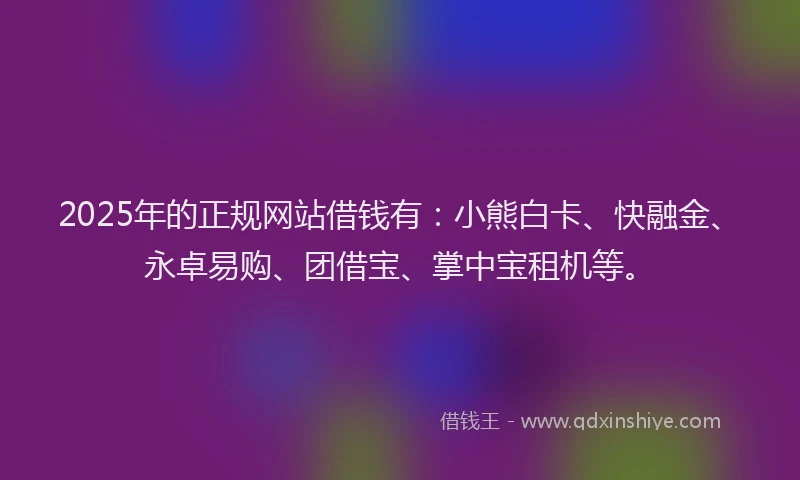 2025年的正规网站借钱有：小熊白卡、快融金、永卓易购、团借宝、掌中宝租机等。