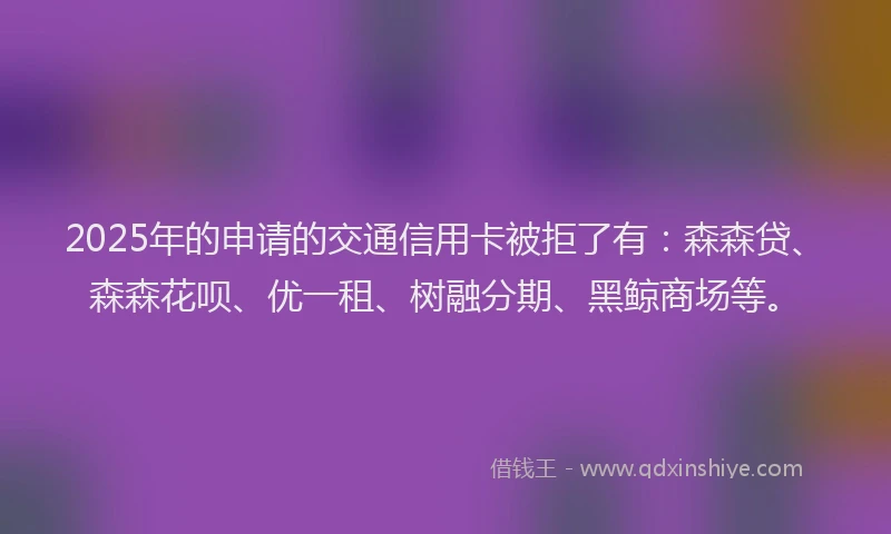 2025年的申请的交通信用卡被拒了有：森森贷、森森花呗、优一租、树融分期、黑鲸商场等。