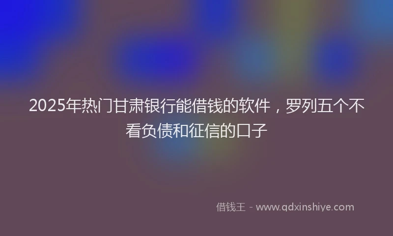 2025年热门甘肃银行能借钱的软件，罗列五个不看负债和征信的口子