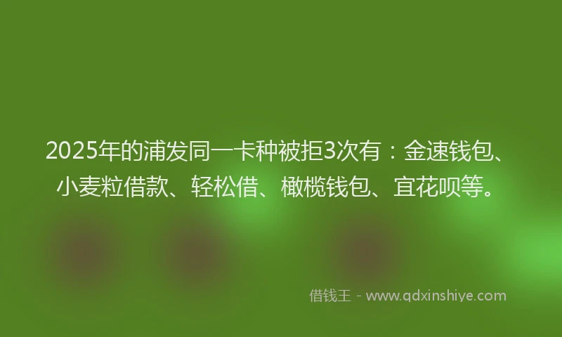 2025年的浦发同一卡种被拒3次有：金速钱包、小麦粒借款、轻松借、橄榄钱包、宜花呗等。
