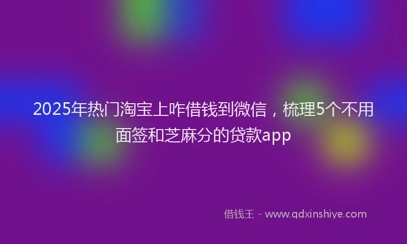2025年热门淘宝上咋借钱到微信，梳理5个不用面签和芝麻分的贷款app