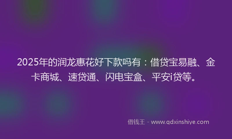 2025年的润龙惠花好下款吗有：借贷宝易融、金卡商城、速贷通、闪电宝盒、平安i贷等。
