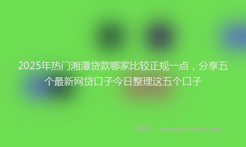 2025年热门湘潭贷款哪家比较正规一点，分享五个最新网贷口子今日整理这五个口子